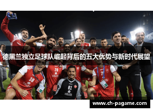 德黑兰独立足球队崛起背后的五大优势与新时代展望