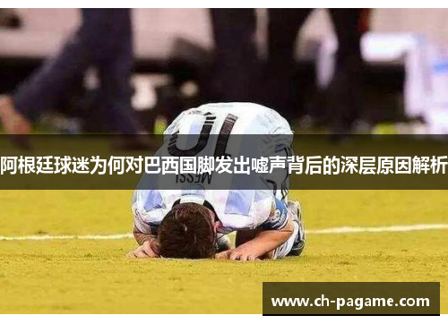 阿根廷球迷为何对巴西国脚发出嘘声背后的深层原因解析