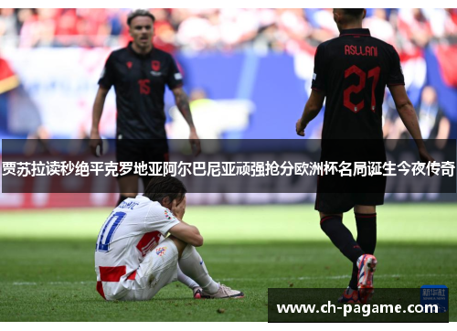 贾苏拉读秒绝平克罗地亚阿尔巴尼亚顽强抢分欧洲杯名局诞生今夜传奇