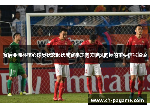 赛后亚洲杯核心球员状态起伏成赛事走向关键风向标的重要信号解读