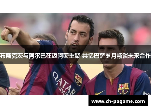 布斯克茨与阿尔巴在迈阿密重聚 共忆巴萨岁月畅谈未来合作